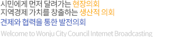 시민에게 먼저 달려가는 현장의회, 지역경제 가치를 창출하는 생산적 의회, 견제와 협력을 통한 발전의회, Welcome to Wonju City Council Internet Broadcasting